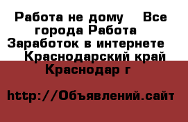 Работа не дому. - Все города Работа » Заработок в интернете   . Краснодарский край,Краснодар г.